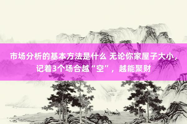 市场分析的基本方法是什么 无论你家屋子大小，记着3个场合越“空”，越能聚财