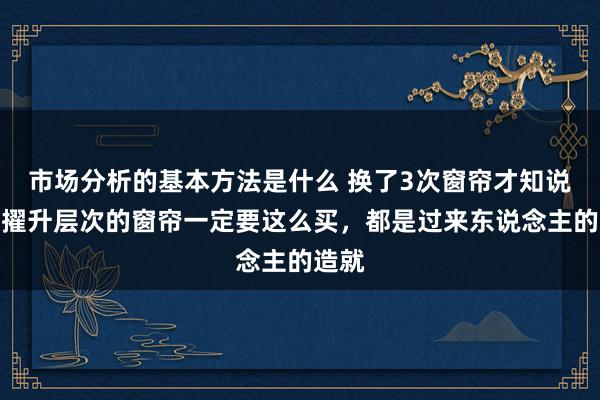 市场分析的基本方法是什么 换了3次窗帘才知说念，擢升层次的窗帘一定要这么买，都是过来东说念主的造就