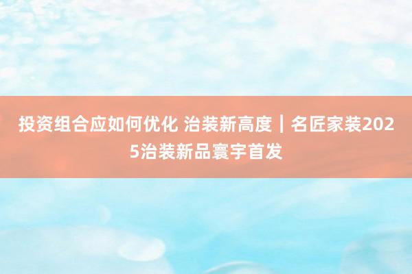 投资组合应如何优化 治装新高度︱名匠家装2025治装新品寰宇首发