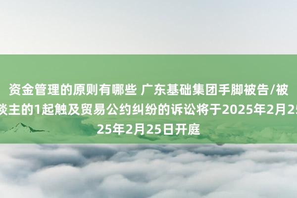 资金管理的原则有哪些 广东基础集团手脚被告/被上诉东谈主的1起触及贸易公约纠纷的诉讼将于2025年2月25日开庭