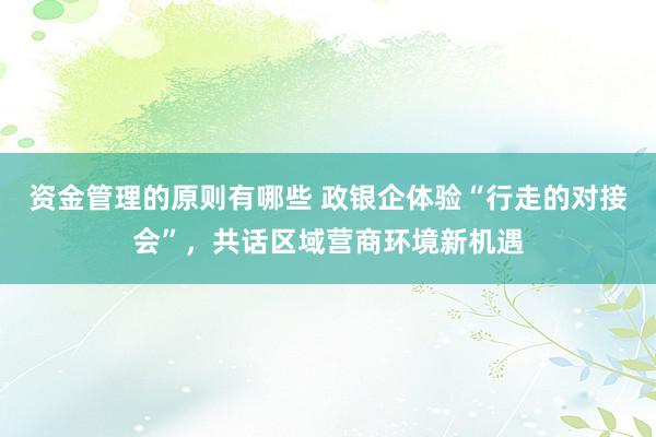 资金管理的原则有哪些 政银企体验“行走的对接会”，共话区域营商环境新机遇