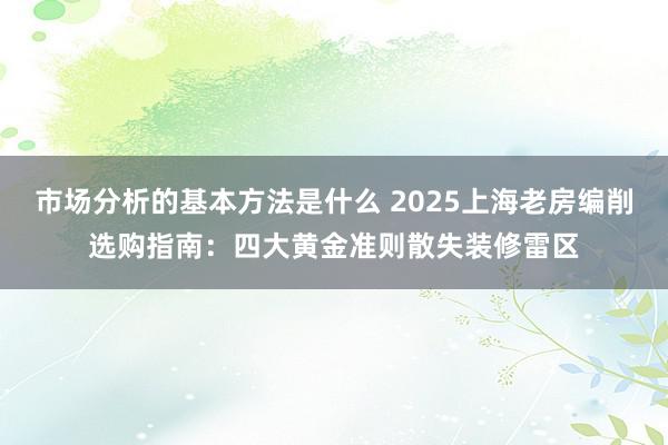 市场分析的基本方法是什么 2025上海老房编削选购指南：四大黄金准则散失装修雷区