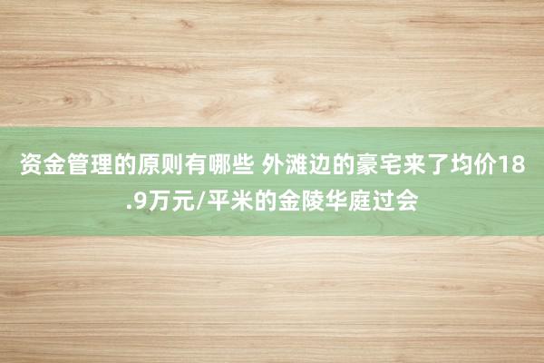 资金管理的原则有哪些 外滩边的豪宅来了均价18.9万元/平米的金陵华庭过会