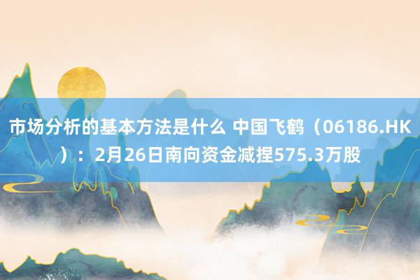 市场分析的基本方法是什么 中国飞鹤（06186.HK）：2月26日南向资金减捏575.3万股