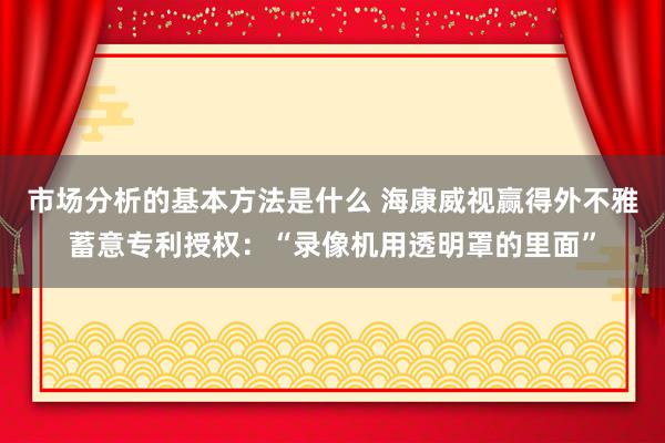 市场分析的基本方法是什么 海康威视赢得外不雅蓄意专利授权：“录像机用透明罩的里面”