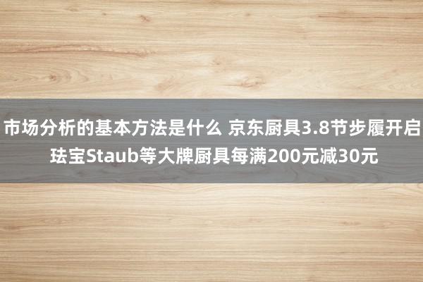 市场分析的基本方法是什么 京东厨具3.8节步履开启 珐宝Staub等大牌厨具每满200元减30元