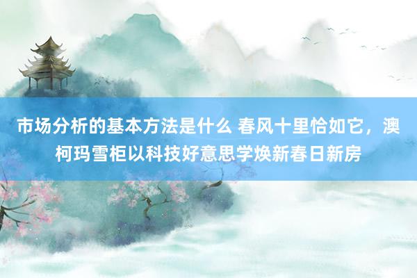 市场分析的基本方法是什么 春风十里恰如它，澳柯玛雪柜以科技好意思学焕新春日新房