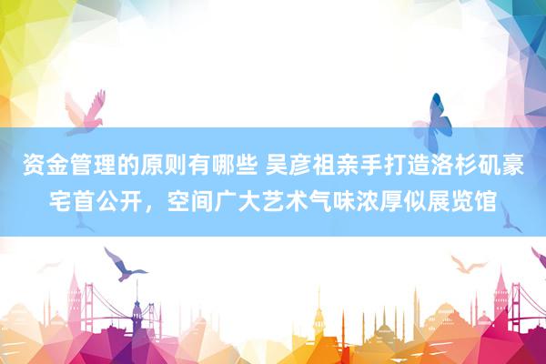 资金管理的原则有哪些 吴彦祖亲手打造洛杉矶豪宅首公开，空间广大艺术气味浓厚似展览馆