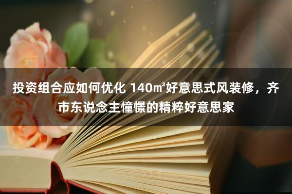 投资组合应如何优化 140㎡好意思式风装修，齐市东说念主憧憬的精粹好意思家