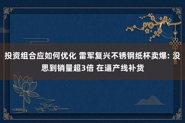 投资组合应如何优化 雷军复兴不锈钢纸杯卖爆: 没思到销量超3倍 在逼产线补货