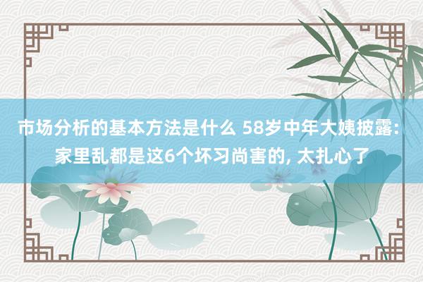 市场分析的基本方法是什么 58岁中年大姨披露: 家里乱都是这6个坏习尚害的, 太扎心了