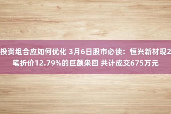 投资组合应如何优化 3月6日股市必读：恒兴新材现2笔折价12.79%的巨额来回 共计成交675万元