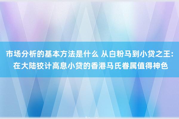 市场分析的基本方法是什么 从白粉马到小贷之王: 在大陆狡计高息小贷的香港马氏眷属值得神色