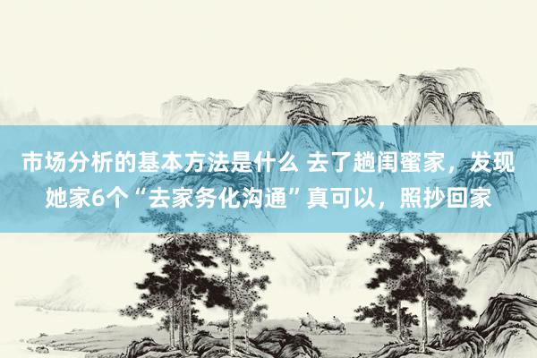 市场分析的基本方法是什么 去了趟闺蜜家，发现她家6个“去家务化沟通”真可以，照抄回家