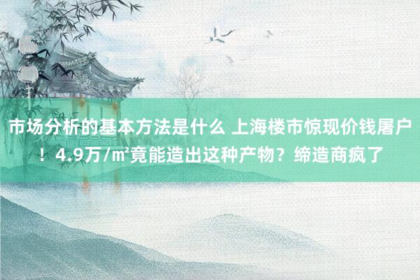 市场分析的基本方法是什么 上海楼市惊现价钱屠户！4.9万/㎡竟能造出这种产物？缔造商疯了